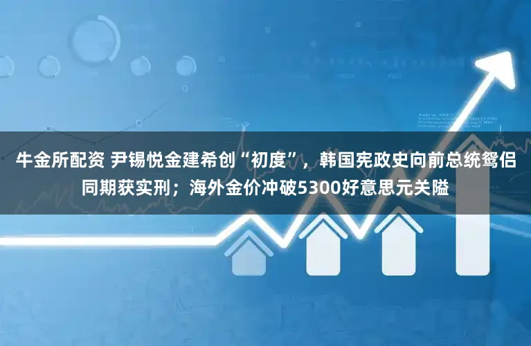 牛金所配资 尹锡悦金建希创“初度”，韩国宪政史向前总统鸳侣同期获实刑；海外金价冲破5300好意思元关隘