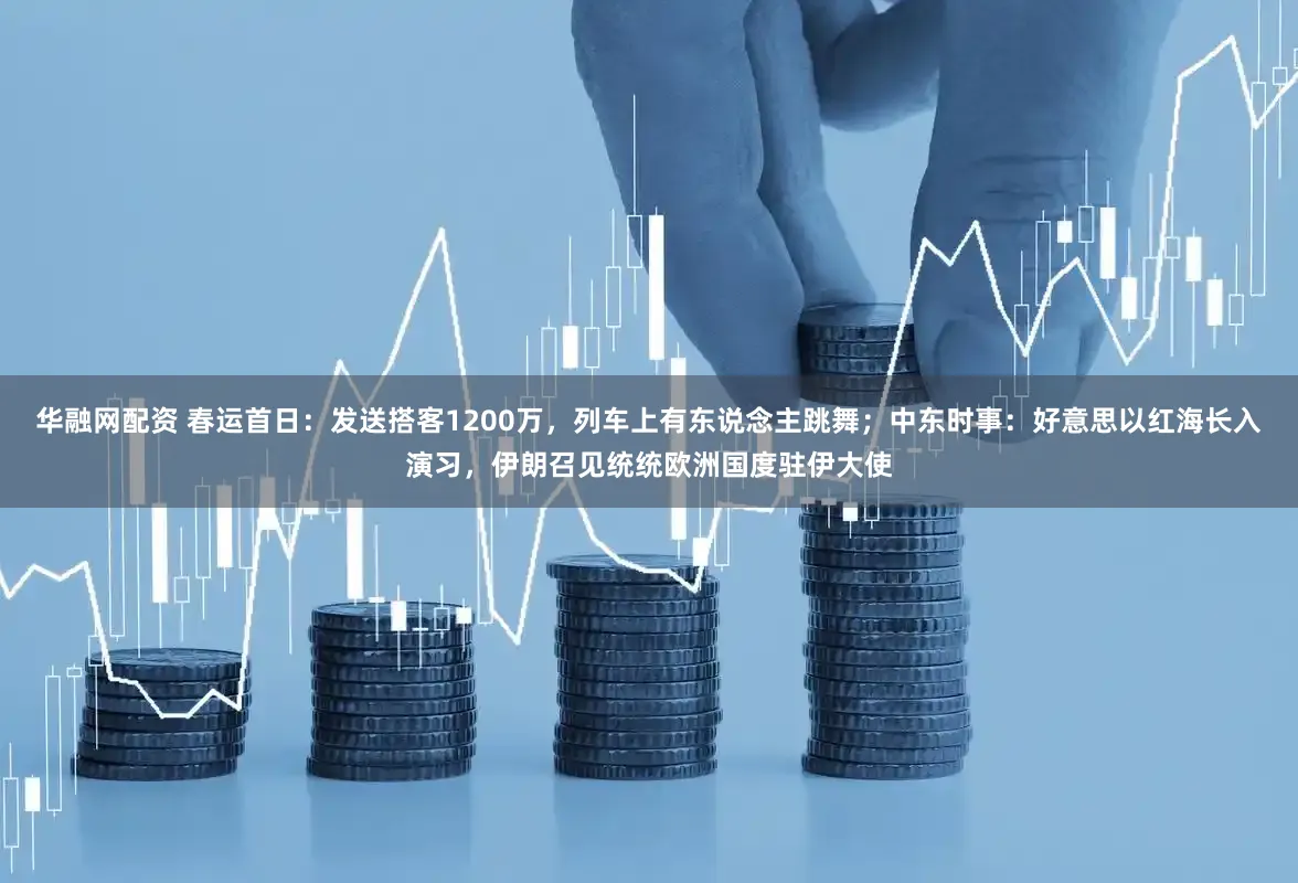 华融网配资 春运首日：发送搭客1200万，列车上有东说念主跳舞；中东时事：好意思以红海长入演习，伊朗召见统统欧洲国度驻伊大使