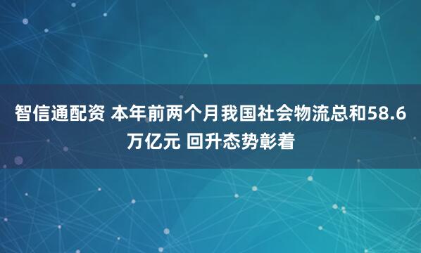 智信通配资 本年前两个月我国社会物流总和58.6万亿元 回升态势彰着