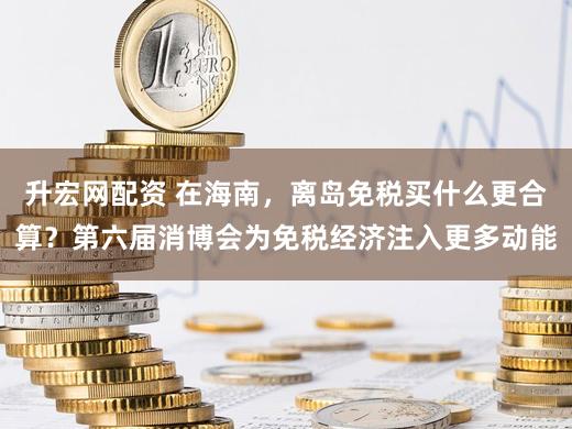 升宏网配资 在海南，离岛免税买什么更合算？第六届消博会为免税经济注入更多动能