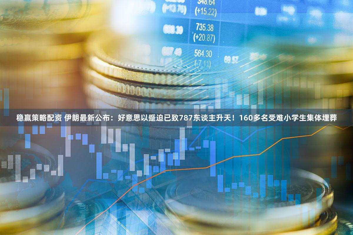 稳赢策略配资 伊朗最新公布：好意思以蹙迫已致787东谈主升天！160多名受难小学生集体埋葬