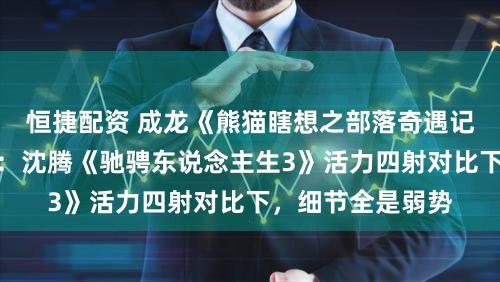 恒捷配资 成龙《熊猫瞎想之部落奇遇记》宣传疲态尽显：沈腾《驰骋东说念主生3》活力四射对比下，细节全是弱势