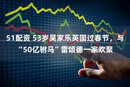 51配资 53岁吴家乐英国过春节，与“50亿驸马”雷颂德一家欢聚