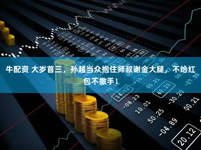 牛配资 大岁首三，孙越当众抱住师叔谢金大腿，不给红包不撒手！