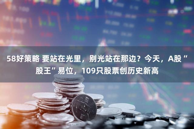 58好策略 要站在光里，别光站在那边？今天，A股“股王”易位，109只股票创历史新高
