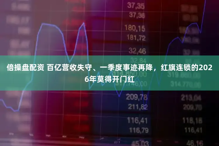 倍操盘配资 百亿营收失守、一季度事迹再降，红旗连锁的2026年莫得开门红