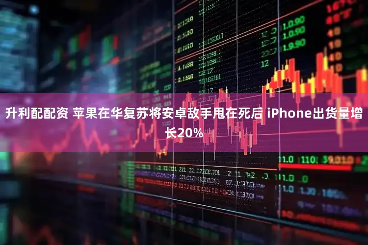升利配配资 苹果在华复苏将安卓敌手甩在死后 iPhone出货量增长20%
